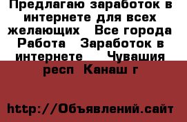 Предлагаю,заработок в интернете для всех желающих - Все города Работа » Заработок в интернете   . Чувашия респ.,Канаш г.